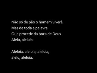 Não só de pão o homem viverá,  Mas de toda a palavra Que procede da boca de Deus Alelu, aleluia. Aleluia, aleluia, aleluia,  alelu, aleluia. 