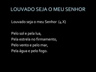 LOUVADO SEJA O MEU SENHOR Louvado seja o meu Senhor  (4 X) Pelo sol e pela lua, Pela estrela no firmamento, Pelo vento e pelo mar, Pela água e pelo fogo. 