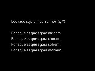 Louvado seja o meu Senhor  (4 X) Por aqueles que agora nascem, Por aqueles que agora choram, Por aqueles que agora sofrem, Por aqueles que agora morrem. 