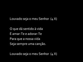 Louvado seja o meu Senhor  (4 X) O que dá sentido à vida É amar-Te e adorar-Te Para que a nossa vida Seja sempre uma canção. Louvado seja o meu Senhor  (4 X) 