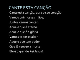 CANTE ESTA CANÇÃO Cante esta canção, abra o seu coração Vamos unir nossas mãos,  Juntos vamos cantar: Aquele que é eterno Aquele que é a glória Vamos todos exaltar! Aquele que tem poder Que já venceu a morte Ele é o grande Rei Jesus! 