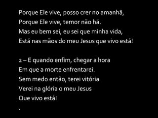 Porque Ele vive, posso crer no amanhã, Porque Ele vive, temor não há. Mas eu bem sei, eu sei que minha vida, Está nas mãos do meu Jesus que vivo está! 2 – E quando enfim, chegar a hora Em que a morte enfrentarei. Sem medo então, terei vitória Verei na glória o meu Jesus Que vivo está! . 