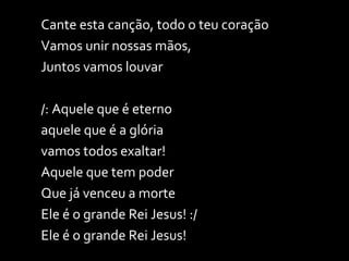 Cante esta canção, todo o teu coração Vamos unir nossas mãos,  Juntos vamos louvar /: Aquele que é eterno aquele que é a glória vamos todos exaltar! Aquele que tem poder Que já venceu a morte Ele é o grande Rei Jesus! :/  Ele é o grande Rei Jesus! 