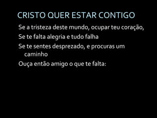 CRISTO QUER ESTAR CONTIGO Se a tristeza deste mundo, ocupar teu coração, Se te falta alegria e tudo falha Se te sentes desprezado, e procuras um caminho Ouça então amigo o que te falta: 
