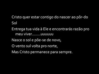 Cristo quer estar contigo do nascer ao pôr-do Sol Entrega tua vida à Ele e encontrarás razão pro meu viver........uuuuuu Nasce o sol e põe-se de novo,  O vento sul volta pro norte, Mas Cristo permanece para sempre. 