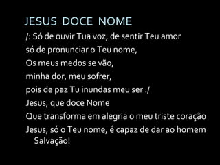 JESUS  DOCE  NOME /: Só de ouvir Tua voz, de sentir Teu amor só de pronunciar o Teu nome, Os meus medos se vão,  minha dor, meu sofrer, pois de paz Tu inundas meu ser :/ Jesus, que doce Nome Que transforma em alegria o meu triste coração Jesus, só o Teu nome, é capaz de dar ao homem Salvação! 