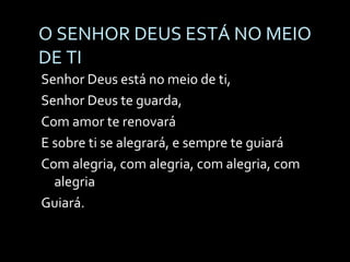 O SENHOR DEUS ESTÁ NO MEIO DE TI Senhor Deus está no meio de ti,  Senhor Deus te guarda, Com amor te renovará E sobre ti se alegrará, e sempre te guiará Com alegria, com alegria, com alegria, com alegria Guiará. 