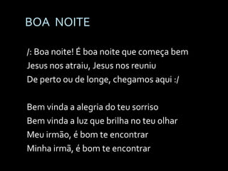 BOA  NOITE /: Boa noite! É boa noite que começa bem Jesus nos atraiu, Jesus nos reuniu De perto ou de longe, chegamos aqui :/ Bem vinda a alegria do teu sorriso Bem vinda a luz que brilha no teu olhar Meu irmão, é bom te encontrar Minha irmã, é bom te encontrar 