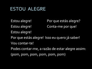 ESTOU  ALEGRE Estou alegre! Por que estás alegre? Estou alegre! Conta-me por que! Estou alegre!  Por que estás alegre!  Isso eu quero já saber! Vou contar-te! Podes contar-me, a razão de estar alegre assim: (pom, pom, pom, pom, pom, pom) 