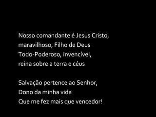 Nosso comandante é Jesus Cristo, maravilhoso, Filho de Deus Todo-Poderoso, invencível,  reina sobre a terra e céus  Salvação pertence ao Senhor,  Dono da minha vida Que me fez mais que vencedor! 