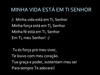 MINHA VIDA ESTÁ EM TI SENHOR /:  Minha vida está em Ti, Senhor Minha força está em Ti, Senhor Minha fé está em Ti, Senhor Em Ti, meu Senhor!  :/ Tu és força pro meu viver, Te louvo com meu coração. Tua graça e poder, sustentam meu ser Para sempre Te adorarei! 