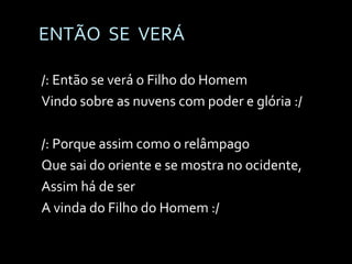 ENTÃO  SE  VERÁ /: Então se verá o Filho do Homem Vindo sobre as nuvens com poder e glória :/ /: Porque assim como o relâmpago Que sai do oriente e se mostra no ocidente, Assim há de ser  A vinda do Filho do Homem :/ 