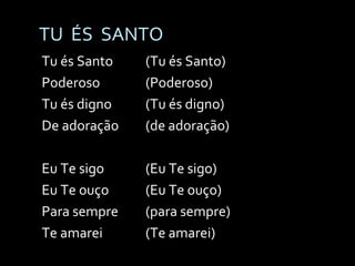 TU  ÉS  SANTO Tu és Santo (Tu és Santo) Poderoso (Poderoso) Tu és digno (Tu és digno) De adoração (de adoração) Eu Te sigo (Eu Te sigo) Eu Te ouço (Eu Te ouço) Para sempre (para sempre) Te amarei (Te amarei) 