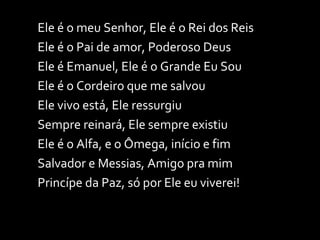 Ele é o meu Senhor, Ele é o Rei dos Reis Ele é o Pai de amor, Poderoso Deus Ele é Emanuel, Ele é o Grande Eu Sou Ele é o Cordeiro que me salvou Ele vivo está, Ele ressurgiu Sempre reinará, Ele sempre existiu Ele é o Alfa, e o Ômega, início e fim Salvador e Messias, Amigo pra mim Princípe da Paz, só por Ele eu viverei! 