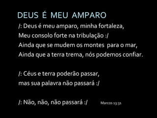 DEUS  É  MEU  AMPARO /: Deus é meu amparo, minha fortaleza, Meu consolo forte na tribulação :/ Ainda que se mudem os montes  para o mar, Ainda que a terra trema, nós podemos confiar. /: Céus e terra poderão passar,  mas sua palavra não passará :/ /: Não, não, não passará :/  Marcos 13:31 