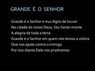 GRANDE  É  O  SENHOR Grande é o Senhor e mui digno de louvor Na cidade do nosso Deus, Seu Santo monte A alegria de toda a terra. Grande é o Senhor em quem nós temos a vitória Que nos ajuda contra o inimigo Por isso diante Dele nos prostramos 