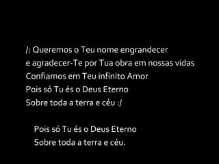 /: Queremos o Teu nome engrandecer e agradecer-Te por Tua obra em nossas vidas Confiamos em Teu infinito Amor Pois só Tu és o Deus Eterno Sobre toda a terra e céu :/ Pois só Tu és o Deus Eterno Sobre toda a terra e céu. 