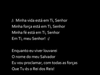 /:  Minha vida está em Ti, Senhor Minha força está em Ti, Senhor Minha fé está em Ti, Senhor Em Ti, meu Senhor!  :/ Enquanto eu viver louvarei O nome do meu Salvador Eu vou proclamar, com todas as forças Que Tu és o Rei dos Reis! 