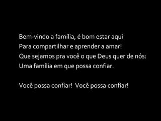 Bem-vindo a família, é bom estar aqui Para compartilhar e aprender a amar! Que sejamos pra você o que Deus quer de nós: Uma família em que possa confiar. Você possa confiar!  Você possa confiar! 