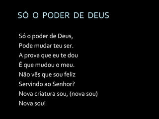 SÓ  O  PODER  DE  DEUS Só o poder de Deus,  Pode mudar teu ser. A prova que eu te dou É que mudou o meu. Não vês que sou feliz Servindo ao Senhor? Nova criatura sou, (nova sou)  Nova sou! 