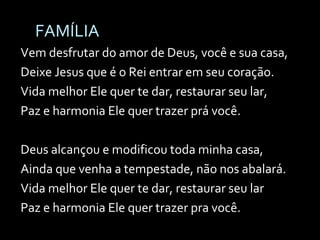 FAMÍLIA Vem desfrutar do amor de Deus, você e sua casa, Deixe Jesus que é o Rei entrar em seu coração. Vida melhor Ele quer te dar, restaurar seu lar, Paz e harmonia Ele quer trazer prá você. Deus alcançou e modificou toda minha casa, Ainda que venha a tempestade, não nos abalará. Vida melhor Ele quer te dar, restaurar seu lar Paz e harmonia Ele quer trazer pra você. 