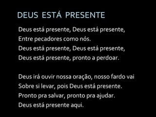 DEUS  ESTÁ  PRESENTE Deus está presente, Deus está presente, Entre pecadores como nós. Deus está presente, Deus está presente, Deus está presente, pronto a perdoar. Deus irá ouvir nossa oração, nosso fardo vai Sobre si levar, pois Deus está presente. Pronto pra salvar, pronto pra ajudar.  Deus está presente aqui. 