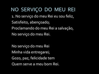 NO  SERVIÇO  DO  MEU  REI 1. No serviço do meu Rei eu sou feliz,  Satisfeito, abençoado; Proclamando do meu Rei a salvação, No serviço do meu Rei. No serviço do meu Rei Minha vida entregarei; Gozo, paz, felicidade tem Quem serve a meu bom Rei. 