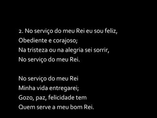 2. No serviço do meu Rei eu sou feliz, Obediente e corajoso; Na tristeza ou na alegria sei sorrir,  No serviço do meu Rei. No serviço do meu Rei Minha vida entregarei; Gozo, paz, felicidade tem Quem serve a meu bom Rei. 