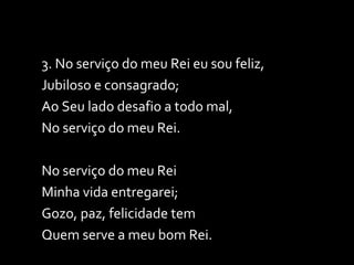 3. No serviço do meu Rei eu sou feliz, Jubiloso e consagrado; Ao Seu lado desafio a todo mal, No serviço do meu Rei.  No serviço do meu Rei Minha vida entregarei; Gozo, paz, felicidade tem Quem serve a meu bom Rei. 