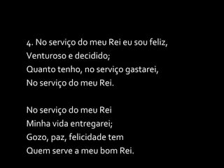 4. No serviço do meu Rei eu sou feliz, Venturoso e decidido; Quanto tenho, no serviço gastarei,  No serviço do meu Rei.  No serviço do meu Rei Minha vida entregarei; Gozo, paz, felicidade tem Quem serve a meu bom Rei. 