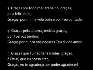 3. Graças por todo meu trabalho, graças, pela felicidade, Graças, por minha vida toda e por Tua vontade. 4. Graças pela palavra, muitas graças,  por Tua voz Senhor, Graças por nunca nos negares Teu divino amor. 5. Graças que Tu não tens limites, graças,  ó Deus, que eu posso crer, Graças, eu te agradeço por poder agradecer! 