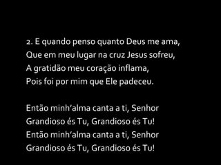 2. E quando penso quanto Deus me ama, Que em meu lugar na cruz Jesus sofreu, A gratidão meu coração inflama,  Pois foi por mim que Ele padeceu. Então minh’alma canta a ti, Senhor Grandioso és Tu, Grandioso és Tu! Então minh’alma canta a ti, Senhor Grandioso és Tu, Grandioso és Tu! 