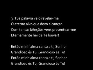 3. Tua palavra veio revelar-me O eterno alvo que devo alcançar. Com tantas bênçãos vens presentear-me Eternamente hei de Te louvar! Então minh’alma canta a ti, Senhor Grandioso és Tu, Grandioso és Tu! Então minh’alma canta a ti, Senhor Grandioso és Tu, Grandioso és Tu! 