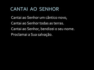CANTAI  AO  SENHOR Cantai ao Senhor um cântico novo,  Cantai ao Senhor todas as terras. Cantai ao Senhor, bendizei o seu nome. Proclamai a Sua salvação. 
