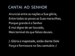 CANTAI  AO  SENHOR Anunciai entre as nações a Sua glória, Entre todos os povos as Suas maravilhas, Porque grande é o Senhor E mui digno de ser louvado, Mais temível do que falsos deuses. /: Glória e majestade, estão diante Dele Força e formosura no Seu santuário :/ 