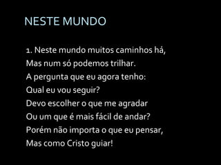NESTE MUNDO 1. Neste mundo muitos caminhos há, Mas num só podemos trilhar. A pergunta que eu agora tenho: Qual eu vou seguir? Devo escolher o que me agradar Ou um que é mais fácil de andar? Porém não importa o que eu pensar, Mas como Cristo guiar! 