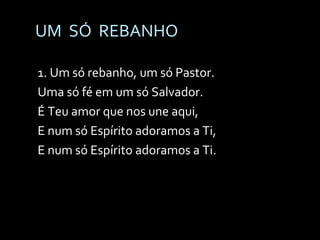 UM  SÓ  REBANHO 1. Um só rebanho, um só Pastor. Uma só fé em um só Salvador. É Teu amor que nos une aqui, E num só Espírito adoramos a Ti, E num só Espírito adoramos a Ti. 