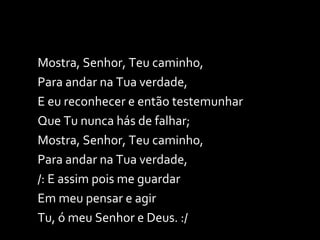 Mostra, Senhor, Teu caminho, Para andar na Tua verdade, E eu reconhecer e então testemunhar Que Tu nunca hás de falhar; Mostra, Senhor, Teu caminho, Para andar na Tua verdade, /: E assim pois me guardar Em meu pensar e agir  Tu, ó meu Senhor e Deus. :/ 