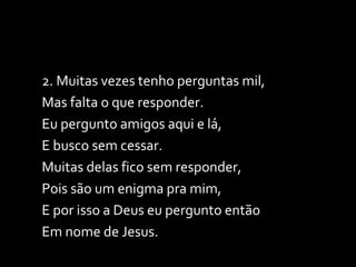 2. Muitas vezes tenho perguntas mil, Mas falta o que responder. Eu pergunto amigos aqui e lá,  E busco sem cessar. Muitas delas fico sem responder, Pois são um enigma pra mim, E por isso a Deus eu pergunto então  Em nome de Jesus. 