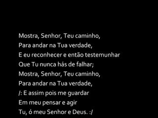 Mostra, Senhor, Teu caminho, Para andar na Tua verdade, E eu reconhecer e então testemunhar Que Tu nunca hás de falhar; Mostra, Senhor, Teu caminho, Para andar na Tua verdade, /: E assim pois me guardar Em meu pensar e agir  Tu, ó meu Senhor e Deus. :/ 