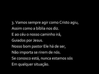3. Vamos sempre agir como Cristo agiu, Assim como a bíblia nos diz. E ao céu o nosso caminho irá,  Guiados por Jesus. Nosso bom pastor Ele há de ser,  Não importa se rirem de nós.  Se conosco está, nunca estamos sós Em qualquer situação. 