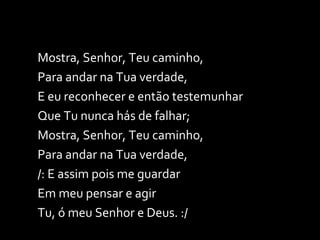Mostra, Senhor, Teu caminho, Para andar na Tua verdade, E eu reconhecer e então testemunhar Que Tu nunca hás de falhar; Mostra, Senhor, Teu caminho, Para andar na Tua verdade, /: E assim pois me guardar Em meu pensar e agir  Tu, ó meu Senhor e Deus. :/ 