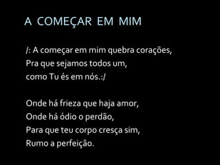 A  COMEÇAR  EM  MIM /: A começar em mim quebra corações, Pra que sejamos todos um,  como Tu és em nós.:/ Onde há frieza que haja amor,  Onde há ódio o perdão, Para que teu corpo cresça sim,  Rumo a perfeição. 