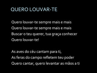 QUERO LOUVAR-TE Quero louvar-te sempre mais e mais Quero louvar-te sempre mais e mais Buscar o teu querer, tua graça conhecer Quero louvar-te! As aves do céu cantam para ti, As feras do campo refletem teu poder Quero cantar, quero levantar as mãos a ti 