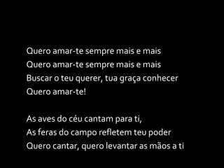 Quero amar-te sempre mais e mais Quero amar-te sempre mais e mais Buscar o teu querer, tua graça conhecer Quero amar-te! As aves do céu cantam para ti, As feras do campo refletem teu poder Quero cantar, quero levantar as mãos a ti 