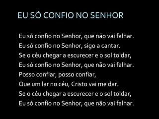 EU SÓ CONFIO NO SENHOR Eu só confio no Senhor, que não vai falhar. Eu só confio no Senhor, sigo a cantar. Se o céu chegar a escurecer e o sol toldar, Eu só confio no Senhor, que não vai falhar. Posso confiar, posso confiar, Que um lar no céu, Cristo vai me dar. Se o céu chegar a escurecer e o sol toldar, Eu só confio no Senhor, que não vai falhar. 