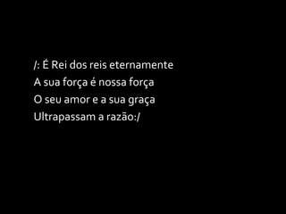 /: É Rei dos reis eternamente A sua força é nossa força O seu amor e a sua graça Ultrapassam a razão:/ 
