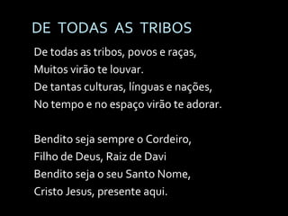 DE  TODAS  AS  TRIBOS De todas as tribos, povos e raças, Muitos virão te louvar. De tantas culturas, línguas e nações, No tempo e no espaço virão te adorar. Bendito seja sempre o Cordeiro,  Filho de Deus, Raiz de Davi Bendito seja o seu Santo Nome, Cristo Jesus, presente aqui. 