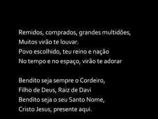 Remidos, comprados, grandes multidões, Muitos virão te louvar. Povo escolhido, teu reino e nação No tempo e no espaço, virão te adorar Bendito seja sempre o Cordeiro,  Filho de Deus, Raiz de Davi Bendito seja o seu Santo Nome, Cristo Jesus, presente aqui. 