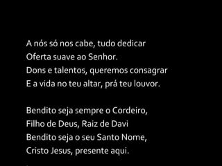 A nós só nos cabe, tudo dedicar Oferta suave ao Senhor. Dons e talentos, queremos consagrar E a vida no teu altar, prá teu louvor. Bendito seja sempre o Cordeiro,  Filho de Deus, Raiz de Davi Bendito seja o seu Santo Nome, Cristo Jesus, presente aqui. . 